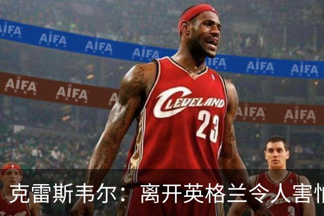 克雷斯韦尔：离开英格兰令人害怕；梦想代表英格兰队出战